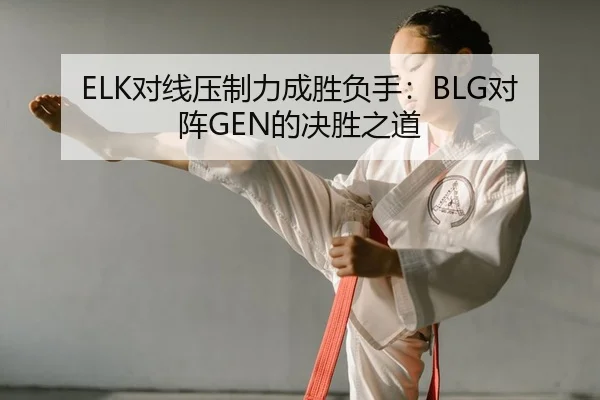 ELK对线压制力成胜负手：BLG对阵GEN的决胜之道