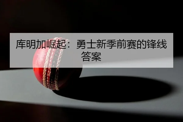 库明加崛起：勇士新季前赛的锋线答案